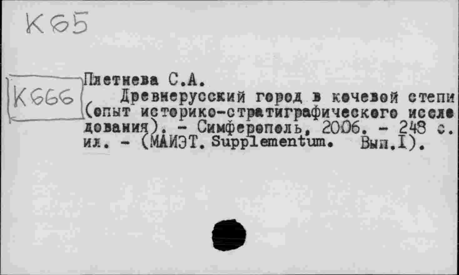 ﻿b-
Плетнева С.A.
Древнерусский город в кочевой степи .(опыт историко-стратиграфического иссло дования). - Симферополь, 2006. - 248 с. ил. - (МАИЭТ. Suppi em ent um. Вып.1).